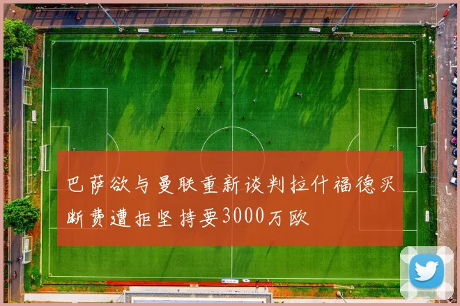 巴萨欲与曼联重新谈判拉什福德买断费遭拒坚持要3000万欧
