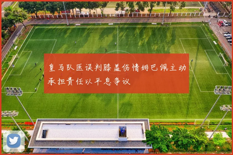 皇马队医误判膝盖伤情姆巴佩主动承担责任以平息争议