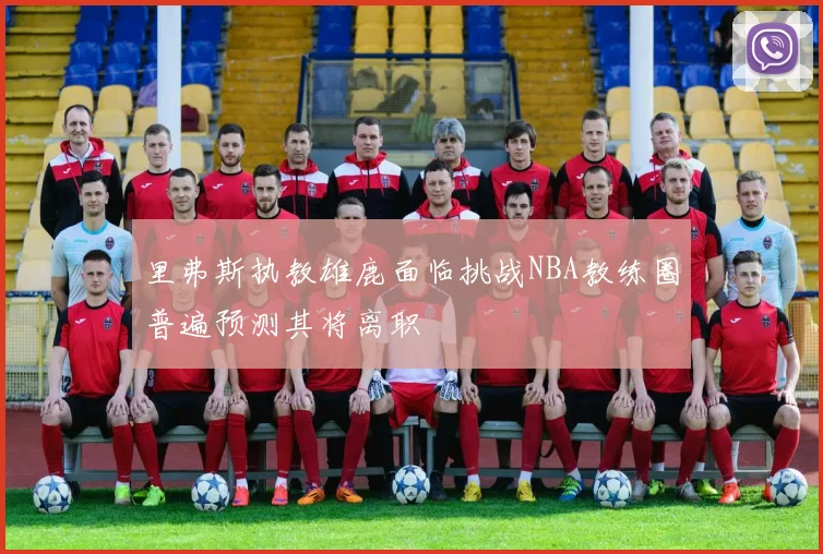 里弗斯执教雄鹿面临挑战NBA教练圈普遍预测其将离职