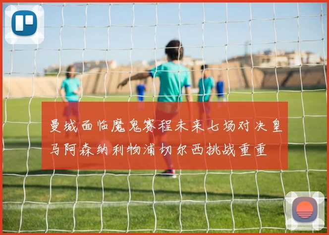 曼城面临魔鬼赛程未来七场对决皇马阿森纳利物浦切尔西挑战重重