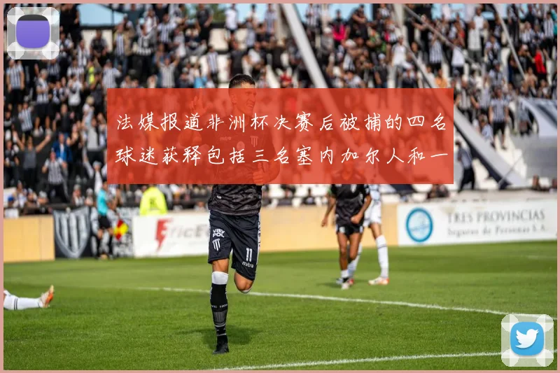 法媒报道非洲杯决赛后被捕的四名球迷获释包括三名塞内加尔人和一名法国人