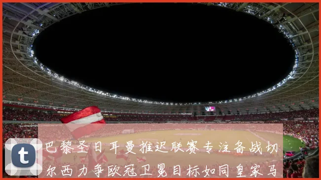 巴黎圣日耳曼推迟联赛专注备战切尔西力争欧冠卫冕目标如同皇家马德里