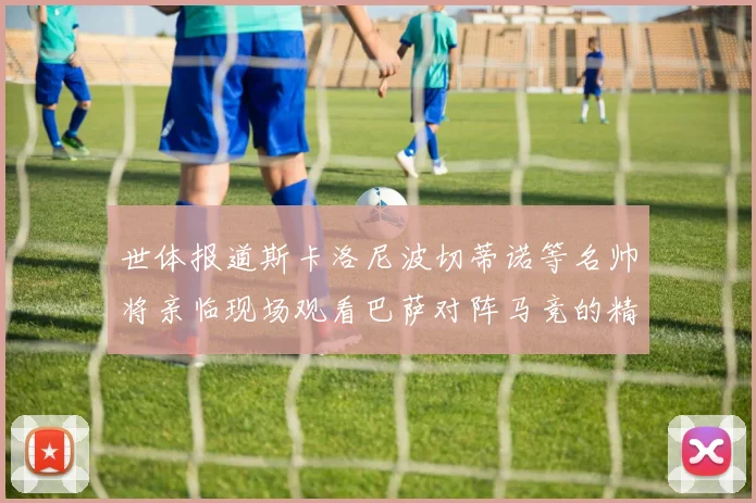 世体报道斯卡洛尼波切蒂诺等名帅将亲临现场观看巴萨对阵马竞的精彩对决