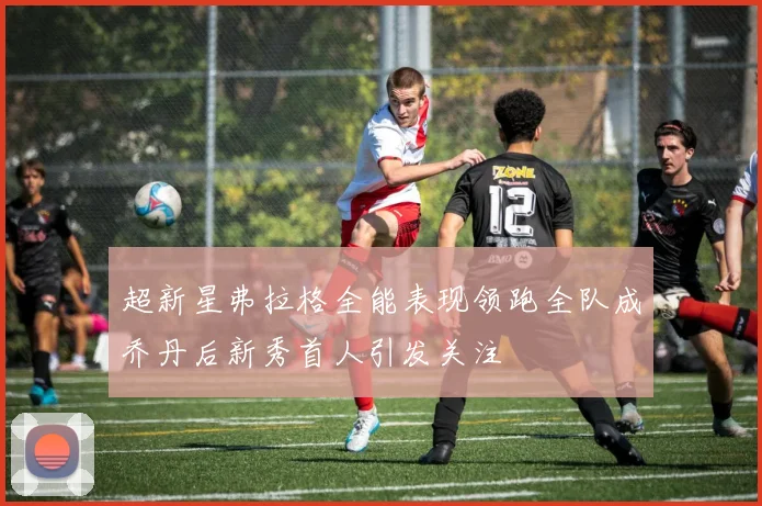 超新星弗拉格全能表现领跑全队成乔丹后新秀首人引发关注