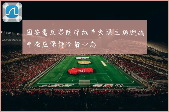 国安需反思防守细节失误主场迎战申花应保持冷静心态