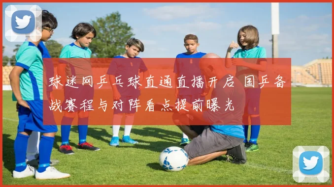 球迷网乒乓球直通直播开启 国乒备战赛程与对阵看点提前曝光
