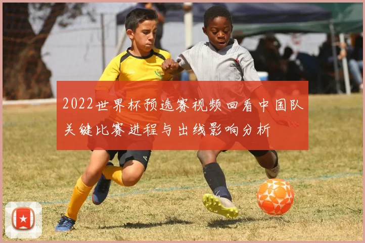 2022世界杯预选赛视频回看中国队关键比赛进程与出线影响分析