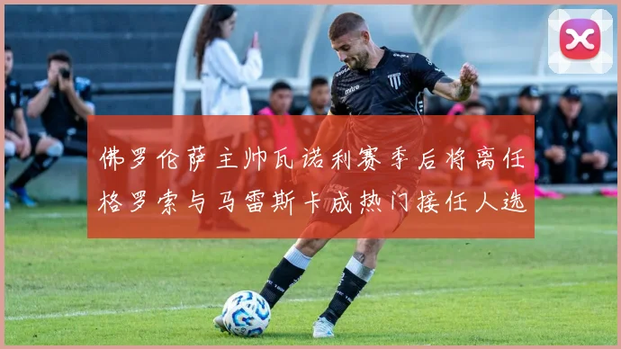 佛罗伦萨主帅瓦诺利赛季后将离任格罗索与马雷斯卡成热门接任人选