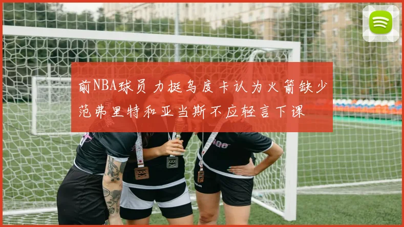 前NBA球员力挺乌度卡认为火箭缺少范弗里特和亚当斯不应轻言下课