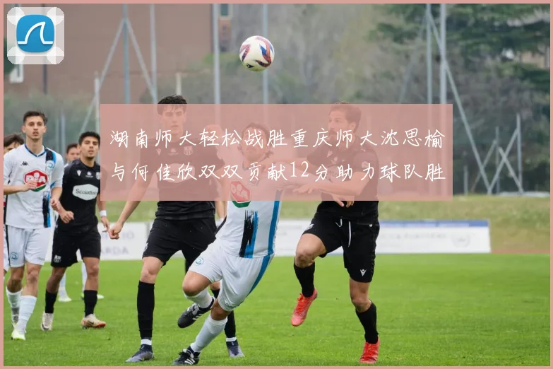 湖南师大轻松战胜重庆师大沈思榆与何佳欣双双贡献12分助力球队胜利