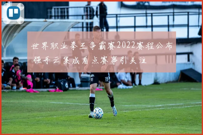 世界职业拳王争霸赛2022赛程公布 强手云集成看点赛事引关注