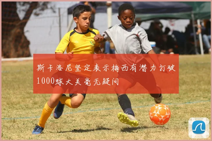 斯卡洛尼坚定表示梅西有潜力打破1000球大关毫无疑问
