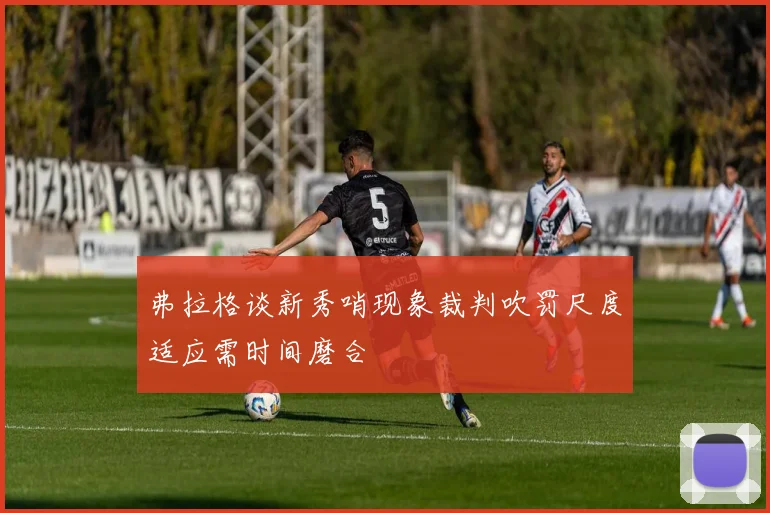 弗拉格谈新秀哨现象裁判吹罚尺度适应需时间磨合