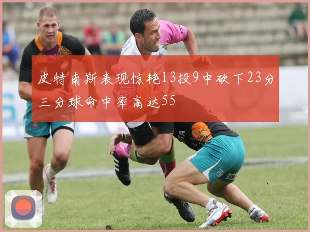 皮特南斯表现惊艳13投9中砍下23分三分球命中率高达55