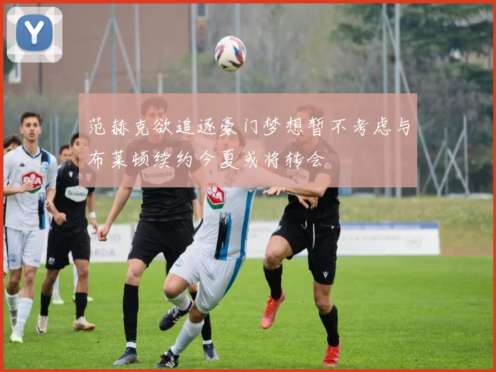 范赫克欲追逐豪门梦想暂不考虑与布莱顿续约今夏或将转会